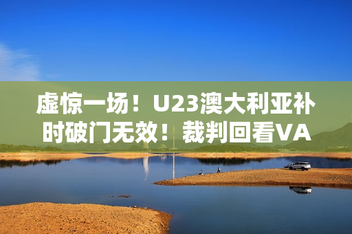 虚惊一场!U23澳大利亚补时破门无效!裁判回看VAR判手球在先 虚惊一场!U23澳大利亚补时破门无效!裁判回看VAR判手球在先
