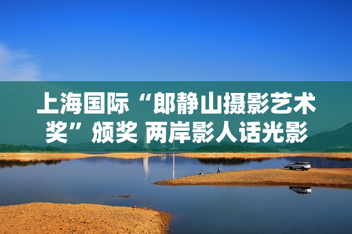 上海国际“郎静山摄影艺术奖”颁奖 两岸影人话光影传承 上海国际“郎静山摄影艺术奖”颁奖 两岸影人话光影传承