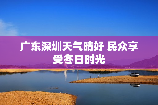 广东深圳天气晴好 民众享受冬日时光