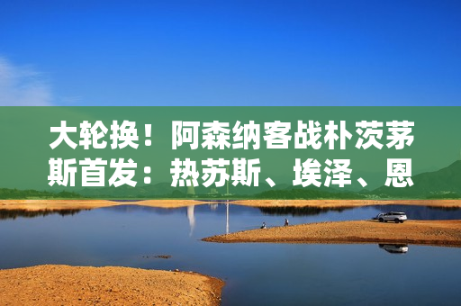 大轮换！阿森纳客战朴茨茅斯首发：热苏斯、埃泽、恩瓦内里出战