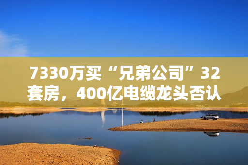 7330万买“兄弟公司”32套房，400亿电缆龙头否认利益输送