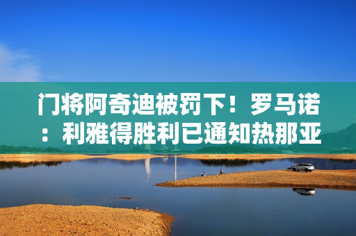 门将阿奇迪被罚下！罗马诺：利雅得胜利已通知热那亚叫停本托转会