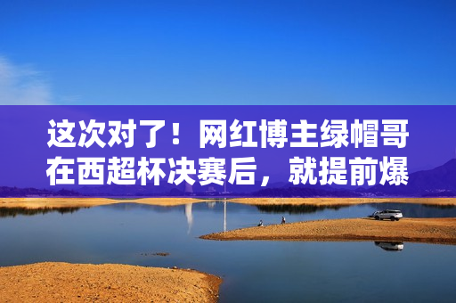 这次对了！网红博主绿帽哥在西超杯决赛后，就提前爆料阿隆索下课