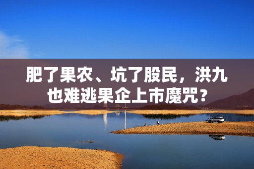 肥了果农、坑了股民，洪九也难逃果企上市魔咒？
