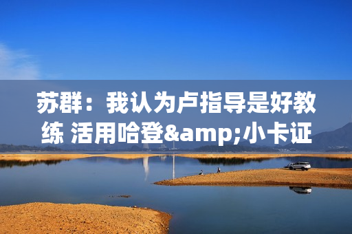 苏群：我认为卢指导是好教练 活用哈登&小卡证明其临场调整能力强