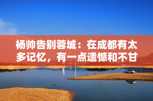 杨帅告别蓉城:在成都有太多记忆,有一点遗憾和不甘心留在了这里 杨帅告别蓉城:在成都有太多记忆,有一点遗憾和不甘心留在了这里