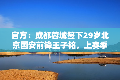 官方：成都蓉城签下29岁北京国安前锋王子铭，上赛季17场5球