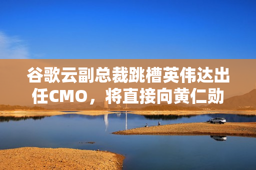 谷歌云副总裁跳槽英伟达出任CMO，将直接向黄仁勋汇报