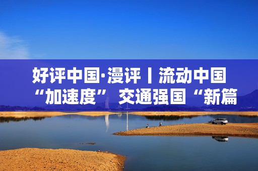 好评中国·漫评丨流动中国“加速度” 交通强国“新篇章”