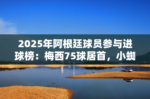 2025年阿根廷球员参与进球榜:梅西75球居首,小蜘蛛43球次席 2025年阿根廷球员参与进球榜:梅西75球居首,小蜘蛛43球次席