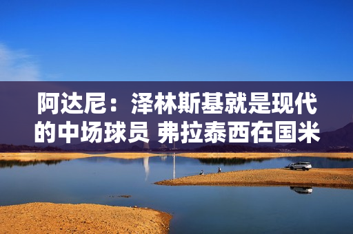 阿达尼:泽林斯基就是现代的中场球员 弗拉泰西在国米没位置 阿达尼:泽林斯基就是现代的中场球员 弗拉泰西在国米没位置