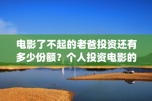电影了不起的老爸投资还有多少份额？个人投资电影的渠道有哪些？(了不起的老爸 演员表)