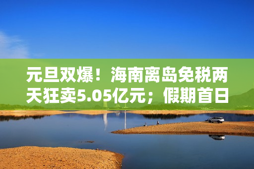 元旦双爆！海南离岛免税两天狂卖5.05亿元；假期首日，三亚、海口机票订量增幅霸榜全国