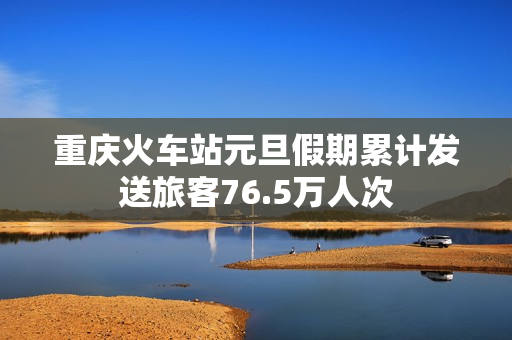 重庆火车站元旦假期累计发送旅客76.5万人次