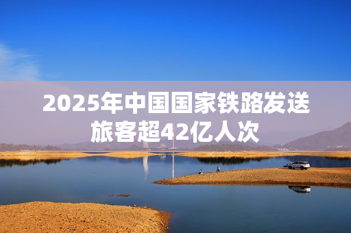 2025年中国国家铁路发送旅客超42亿人次