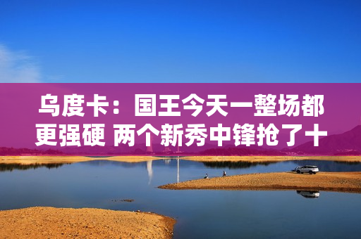 乌度卡：国王今天一整场都更强硬 两个新秀中锋抢了十多个进攻板