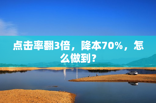 点击率翻3倍，降本70%，怎么做到？