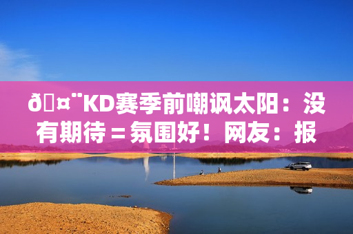 🤨KD赛季前嘲讽太阳：没有期待＝氛围好！网友：报应来得好快