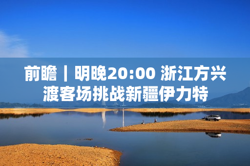 前瞻|明晚20:00 浙江方兴渡客场挑战新疆伊力特 前瞻|明晚20:00 浙江方兴渡客场挑战新疆伊力特