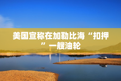 美国宣称在加勒比海“扣押”一艘油轮