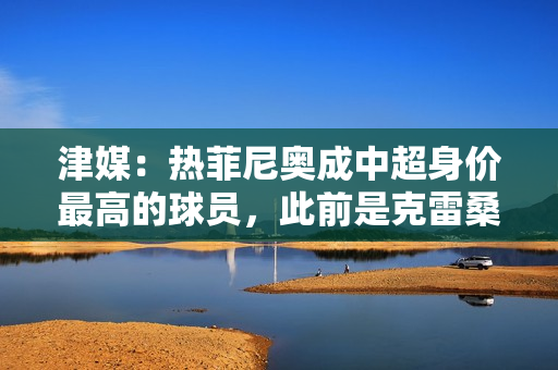 津媒：热菲尼奥成中超身价最高的球员，此前是克雷桑和米特里策