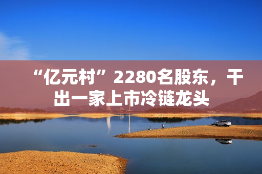 “亿元村”2280名股东,干出一家上市冷链龙头 “亿元村”2280名股东,干出一家上市冷链龙头