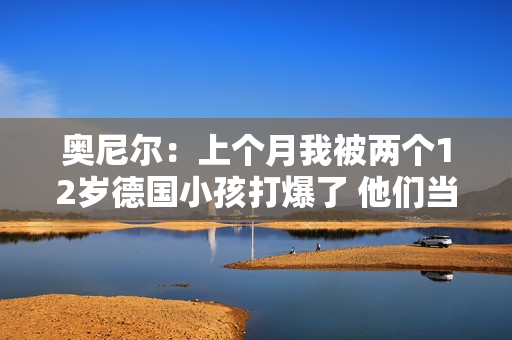 奥尼尔：上个月我被两个12岁德国小孩打爆了 他们当时在练球