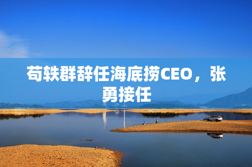 苟轶群辞任海底捞CEO,张勇接任 苟轶群辞任海底捞CEO,张勇接任