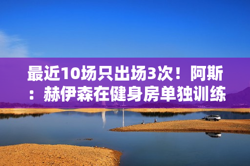 最近10场只出场3次！阿斯：赫伊森在健身房单独训练 等待医疗许可