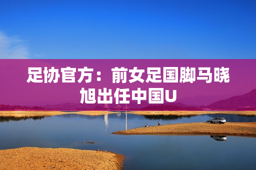 足协官方:前女足国脚马晓旭出任中国U 足协官方:前女足国脚马晓旭出任中国U