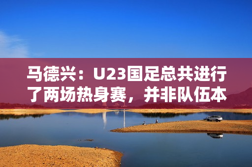 马德兴:U23国足总共进行了两场热身赛,并非队伍本身的原因 马德兴:U23国足总共进行了两场热身赛,并非队伍本身的原因