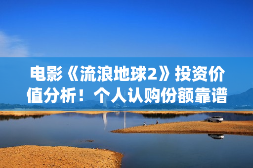 电影《流浪地球2》投资价值分析！个人认购份额靠谱吗？(电影《流浪地球》,吴京扮演的角色是?)