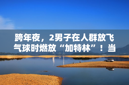 跨年夜,2男子在人群放飞气球时燃放“加特林”!当地警方:已行拘 跨年夜,2男子在人群放飞气球时燃放“加特林”!当地警方:已行拘
