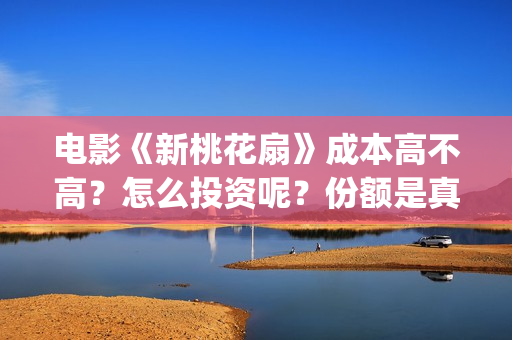 电影《新桃花扇》成本高不高？怎么投资呢？份额是真实的吗？(新桃花扇演员表)