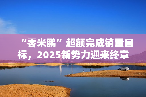 “零米鹏”超额完成销量目标,2025新势力迎来终章 “零米鹏”超额完成销量目标,2025新势力迎来终章