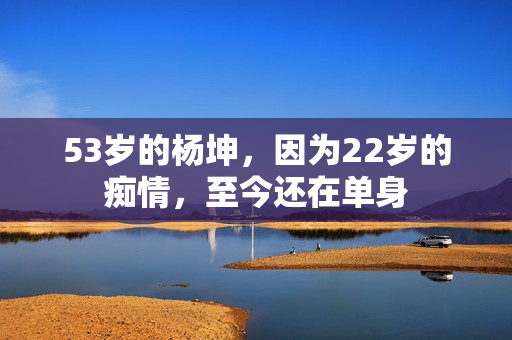 53岁的杨坤，因为22岁的痴情，至今还在单身