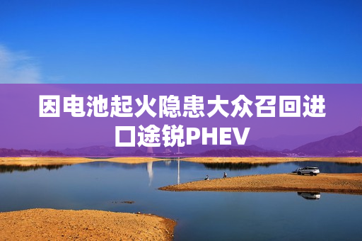 因电池起火隐患大众召回进口途锐PHEV