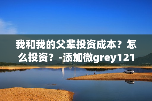我和我的父辈投资成本？怎么投资？-添加微grey121415(我和我的父辈投资方)