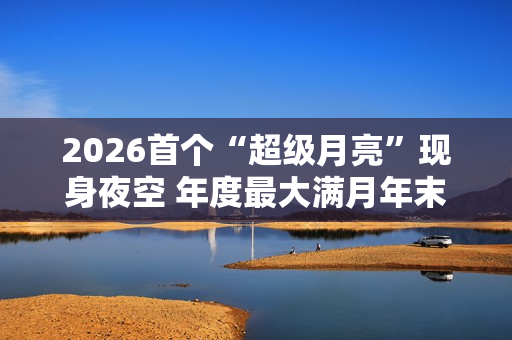 2026首个“超级月亮”现身夜空 年度最大满月年末见 2026首个“超级月亮”现身夜空 年度最大满月年末见