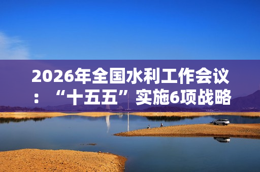 2026年全国水利工作会议：“十五五”实施6项战略任务
