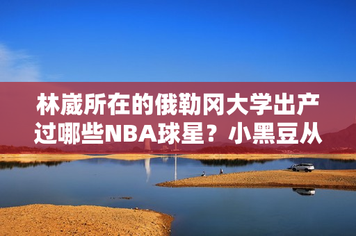 林崴所在的俄勒冈大学出产过哪些NBA球星？小黑豆从这里走向火箭