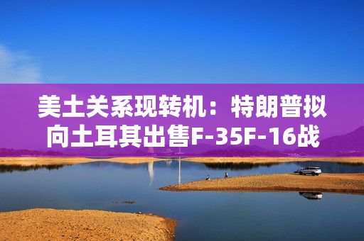 美土关系现转机：特朗普拟向土耳其出售F-35F-16战机