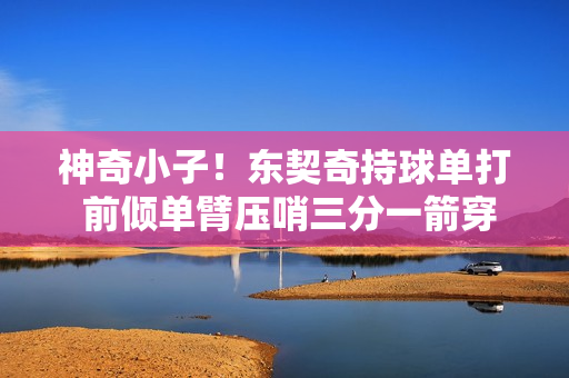 神奇小子！东契奇持球单打 前倾单臂压哨三分一箭穿心