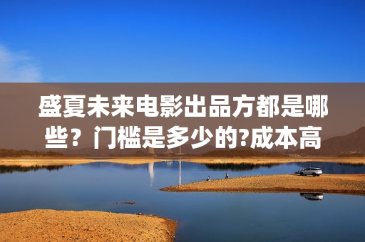 盛夏未来电影出品方都是哪些？门槛是多少的?成本高不高？怎么投资？(盛夏未来电影演员)