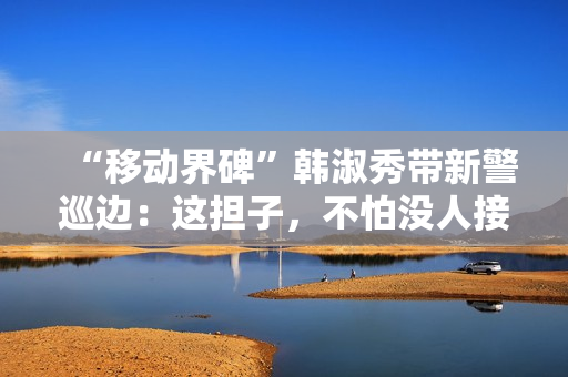 “移动界碑”韩淑秀带新警巡边：这担子，不怕没人接了