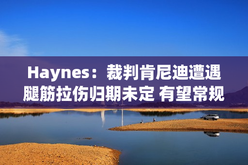 Haynes：裁判肯尼迪遭遇腿筋拉伤归期未定 有望常规赛结束前复出
