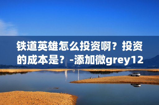 铁道英雄怎么投资啊？投资的成本是？-添加微grey121415(铁道英雄什么时候开机)
