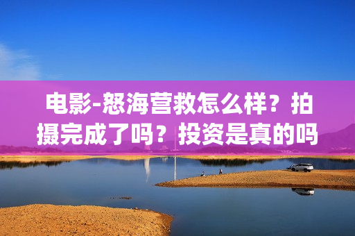 电影-怒海营救怎么样？拍摄完成了吗？投资是真的吗(丁海峰电影怒海营救)