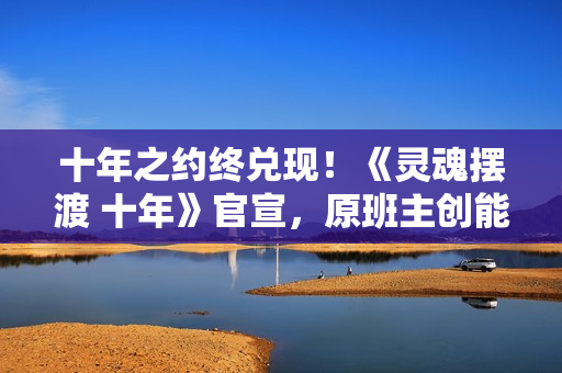 十年之约终兑现！《灵魂摆渡 十年》官宣，原班主创能否再铸辉煌？