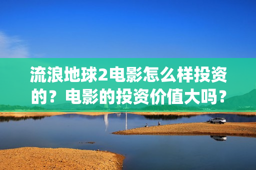流浪地球2电影怎么样投资的？电影的投资价值大吗？(流浪地球2电影票房)